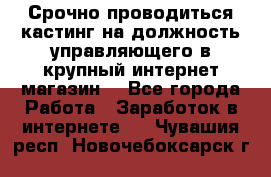 Срочно проводиться кастинг на должность управляющего в крупный интернет-магазин. - Все города Работа » Заработок в интернете   . Чувашия респ.,Новочебоксарск г.